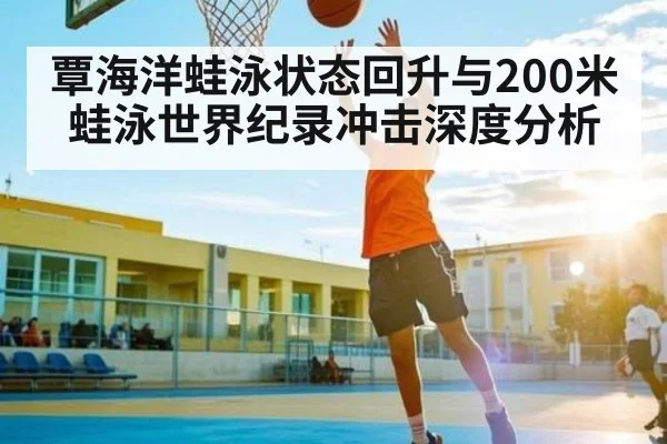 覃海洋蛙泳状态回升与200米蛙泳世界纪录冲击深度分析